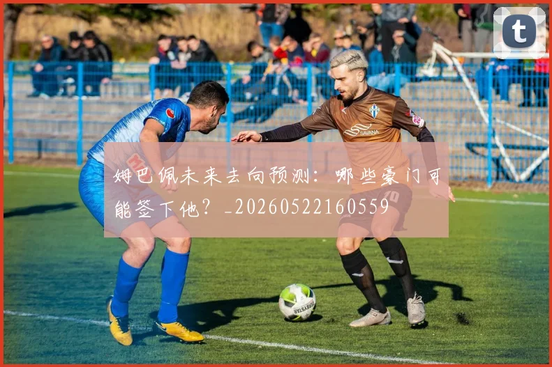 姆巴佩未来去向预测:哪些豪门可能签下他?_20260522160559
