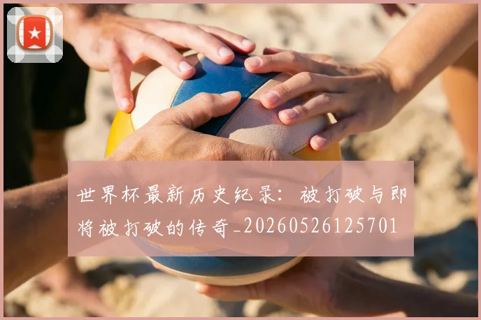 世界杯最新历史纪录：被打破与即将被打破的传奇_20260526125701