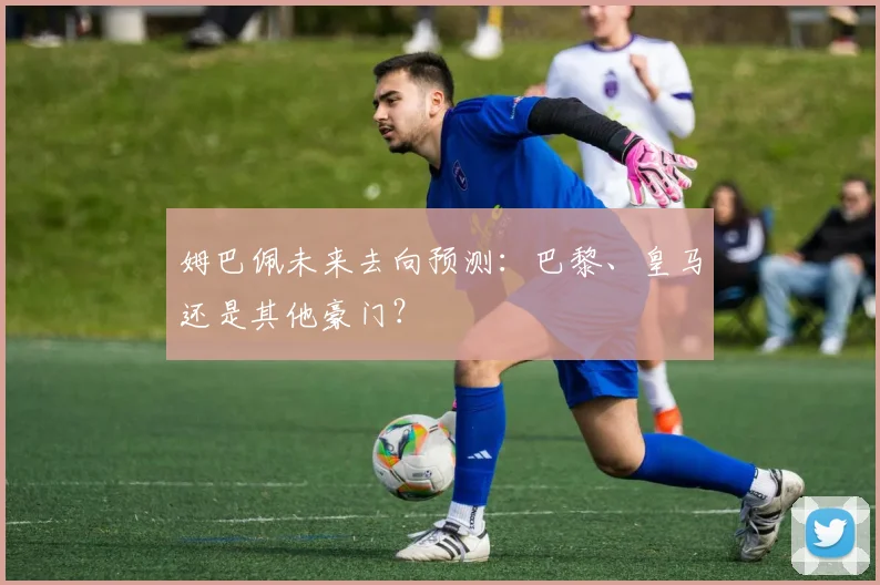 姆巴佩未来去向预测：巴黎、皇马还是其他豪门？